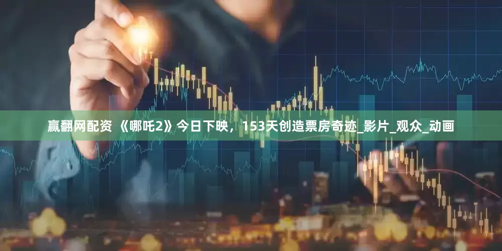 赢翻网配资 《哪吒2》今日下映，153天创造票房奇迹_影片_观众_动画