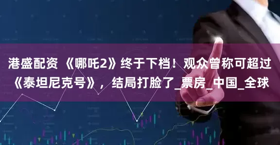 港盛配资 《哪吒2》终于下档！观众曾称可超过《泰坦尼克号》，结局打脸了_票房_中国_全球