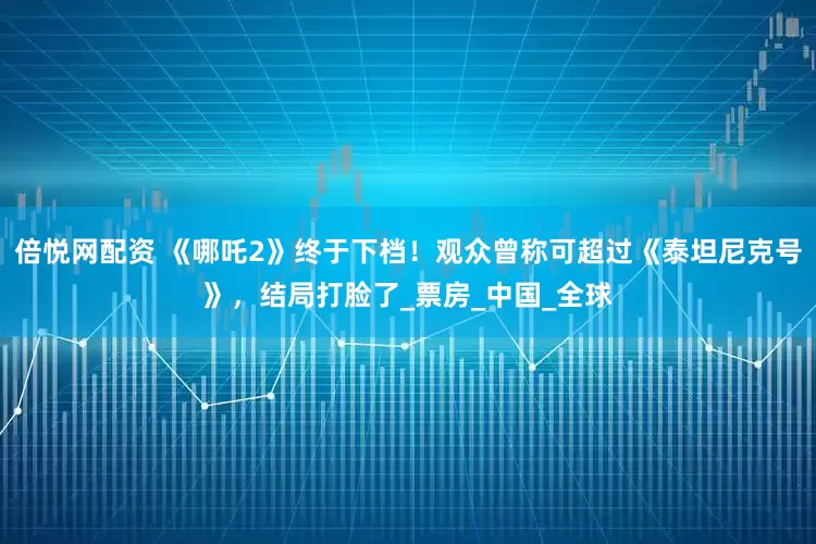 倍悦网配资 《哪吒2》终于下档！观众曾称可超过《泰坦尼克号》，结局打脸了_票房_中国_全球