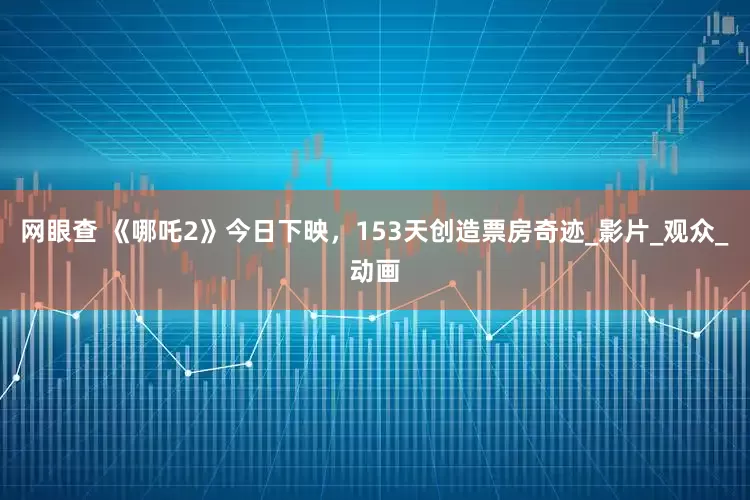 网眼查 《哪吒2》今日下映，153天创造票房奇迹_影片_观众_动画