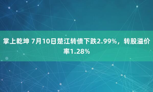 掌上乾坤 7月10日楚江转债下跌2.99%，转股溢价率1.28%
