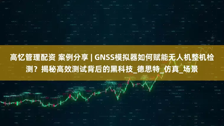 高忆管理配资 案例分享 | GNSS模拟器如何赋能无人机整机检测？揭秘高效测试背后的黑科技_德思特_仿真_场景
