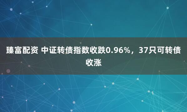 臻富配资 中证转债指数收跌0.96%，37只可转债收涨