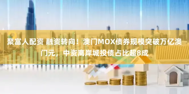 聚富人配资 融资转向！澳门MOX债券规模突破万亿澳门元，中资离岸城投债占比超8成