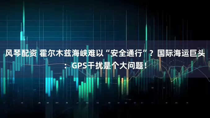 风琴配资 霍尔木兹海峡难以“安全通行”？国际海运巨头：GPS干扰是个大问题！