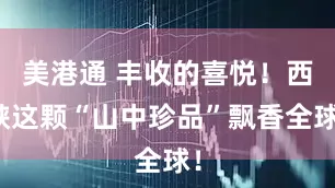 美港通 丰收的喜悦！西峡这颗“山中珍品”飘香全球！