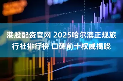 港股配资官网 2025哈尔滨正规旅行社排行榜 口碑前十权威揭晓