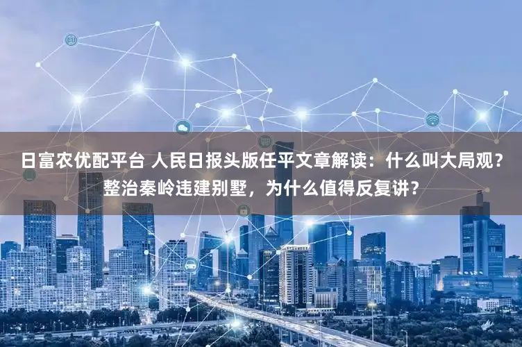 日富农优配平台 人民日报头版任平文章解读：什么叫大局观？整治秦岭违建别墅，为什么值得反复讲？