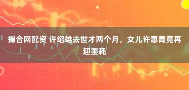 撮合网配资 许绍雄去世才两个月，女儿许惠菁竟再迎噩耗