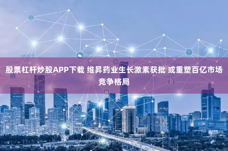 股票杠杆炒股APP下载 维昇药业生长激素获批 或重塑百亿市场竞争格局