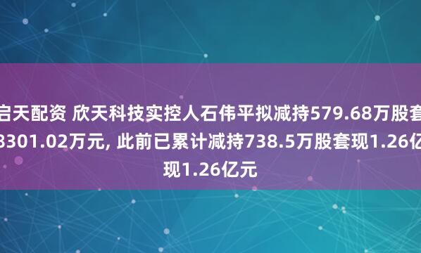 启天配资 欣天科技实控人石伟平拟减持579.68万股套现8301.02万元, 此前已累计减持738.5万股套现1.26亿元