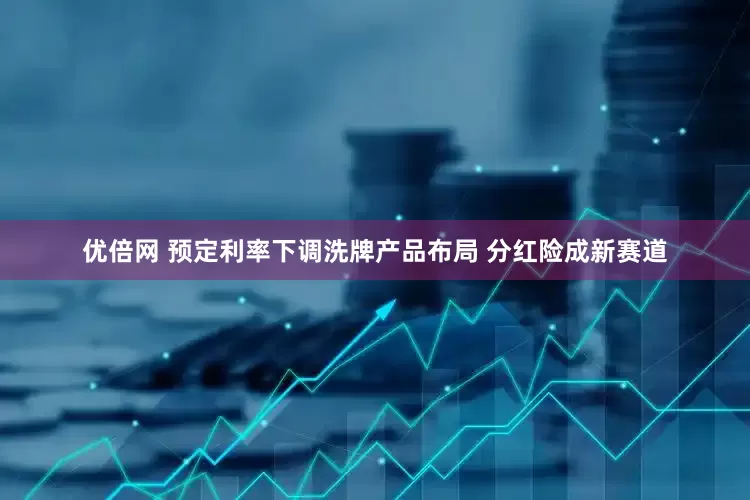 优倍网 预定利率下调洗牌产品布局 分红险成新赛道